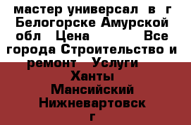 мастер универсал  в  г.Белогорске Амурской обл › Цена ­ 3 000 - Все города Строительство и ремонт » Услуги   . Ханты-Мансийский,Нижневартовск г.